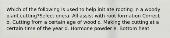 Which of the following is used to help initiate rooting in a woody plant cutting?Select one:a. All assist with root formation Correct b. Cutting from a certain age of wood c. Making the cutting at a certain time of the year d. Hormone powder e. Bottom heat