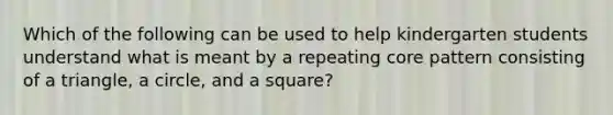 Which of the following can be used to help kindergarten students understand what is meant by a repeating core pattern consisting of a triangle, a circle, and a square?