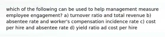 which of the following can be used to help management measure employee engagement? a) turnover ratio and total revenue b) absentee rate and worker's compensation incidence rate c) cost per hire and absentee rate d) yield ratio ad cost per hire