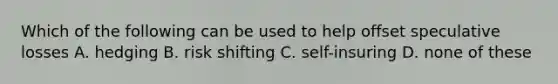 Which of the following can be used to help offset speculative losses A. hedging B. risk shifting C. self-insuring D. none of these