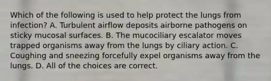 Which of the following is used to help protect the lungs from infection? A. Turbulent airflow deposits airborne pathogens on sticky mucosal surfaces. B. The mucociliary escalator moves trapped organisms away from the lungs by ciliary action. C. Coughing and sneezing forcefully expel organisms away from the lungs. D. All of the choices are correct.