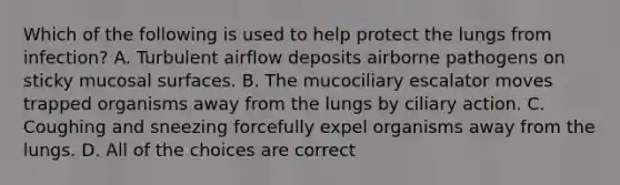 Which of the following is used to help protect the lungs from infection? A. Turbulent airflow deposits airborne pathogens on sticky mucosal surfaces. B. The mucociliary escalator moves trapped organisms away from the lungs by ciliary action. C. Coughing and sneezing forcefully expel organisms away from the lungs. D. All of the choices are correct