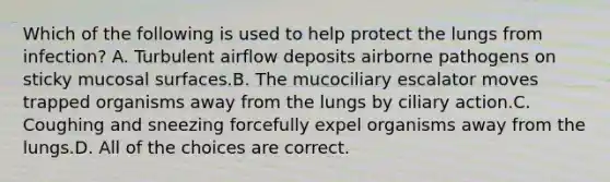 Which of the following is used to help protect the lungs from infection? A. Turbulent airflow deposits airborne pathogens on sticky mucosal surfaces.B. The mucociliary escalator moves trapped organisms away from the lungs by ciliary action.C. Coughing and sneezing forcefully expel organisms away from the lungs.D. All of the choices are correct.