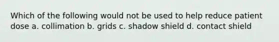 Which of the following would not be used to help reduce patient dose a. collimation b. grids c. shadow shield d. contact shield