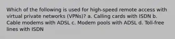 Which of the following is used for high-speed remote access with virtual private networks (VPNs)? a. Calling cards with ISDN b. Cable modems with ADSL c. Modem pools with ADSL d. Toll-free lines with ISDN