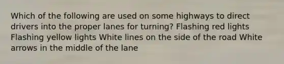 Which of the following are used on some highways to direct drivers into the proper lanes for turning? Flashing red lights Flashing yellow lights White lines on the side of the road White arrows in the middle of the lane