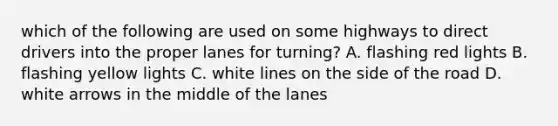 which of the following are used on some highways to direct drivers into the proper lanes for turning? A. flashing red lights B. flashing yellow lights C. white lines on the side of the road D. white arrows in the middle of the lanes