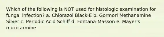 Which of the following is NOT used for histologic examination for fungal infection? a. Chlorazol Black-E b. Gormori Methanamine Silver c. Periodic Acid Schiff d. Fontana-Masson e. Mayer's mucicarmine