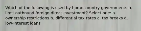 Which of the following is used by home country governments to limit outbound foreign direct investment? Select one: a. ownership restrictions b. differential tax rates c. tax breaks d. low-interest loans