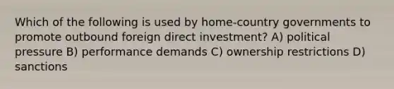 Which of the following is used by home-country governments to promote outbound foreign direct investment? A) political pressure B) performance demands C) ownership restrictions D) sanctions