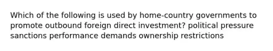 Which of the following is used by home-country governments to promote outbound foreign direct investment? political pressure sanctions performance demands ownership restrictions