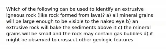 Which of the following can be used to identify an extrusive igneous rock (like rock formed from lava)? a) all mineral grains will be large enough to be visible to the naked eye b) an extrusive rock will bake the sediments above it c) the mineral grains will be small and the rock may contain gas bubbles d) it might be observed to crosscut other geologic features