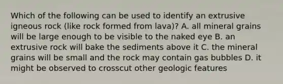 Which of the following can be used to identify an extrusive igneous rock (like rock formed from lava)? A. all mineral grains will be large enough to be visible to the naked eye B. an extrusive rock will bake the sediments above it C. the mineral grains will be small and the rock may contain gas bubbles D. it might be observed to crosscut other geologic features