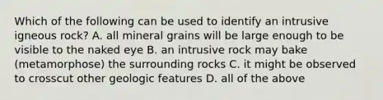 Which of the following can be used to identify an intrusive igneous rock? A. all mineral grains will be large enough to be visible to the naked eye B. an intrusive rock may bake (metamorphose) the surrounding rocks C. it might be observed to crosscut other geologic features D. all of the above