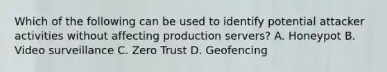 Which of the following can be used to identify potential attacker activities without affecting production servers? A. Honeypot B. Video surveillance C. Zero Trust D. Geofencing