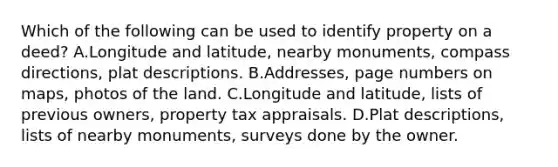 Which of the following can be used to identify property on a deed? A.Longitude and latitude, nearby monuments, compass directions, plat descriptions. B.Addresses, page numbers on maps, photos of the land. C.Longitude and latitude, lists of previous owners, property tax appraisals. D.Plat descriptions, lists of nearby monuments, surveys done by the owner.