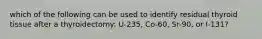 which of the following can be used to identify residual thyroid tissue after a thyroidectomy: U-235, Co-60, Sr-90, or I-131?