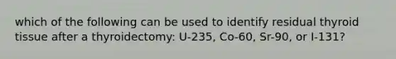 which of the following can be used to identify residual thyroid tissue after a thyroidectomy: U-235, Co-60, Sr-90, or I-131?