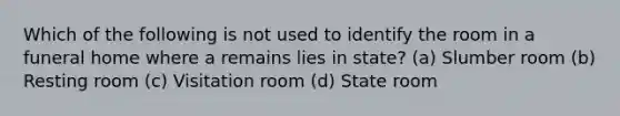 Which of the following is not used to identify the room in a funeral home where a remains lies in state? (a) Slumber room (b) Resting room (c) Visitation room (d) State room