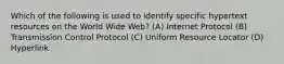 Which of the following is used to identify specific hypertext resources on the World Wide Web? (A) Internet Protocol (B) Transmission Control Protocol (C) Uniform Resource Locator (D) Hyperlink