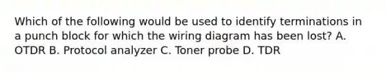 Which of the following would be used to identify terminations in a punch block for which the wiring diagram has been lost? A. OTDR B. Protocol analyzer C. Toner probe D. TDR