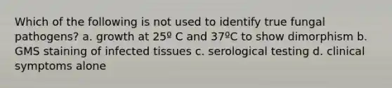 Which of the following is not used to identify true fungal pathogens? a. growth at 25º C and 37ºC to show dimorphism b. GMS staining of infected tissues c. serological testing d. clinical symptoms alone