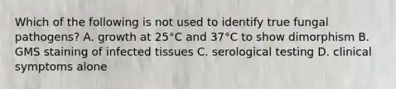 Which of the following is not used to identify true fungal pathogens? A. growth at 25°C and 37°C to show dimorphism B. GMS staining of infected tissues C. serological testing D. clinical symptoms alone