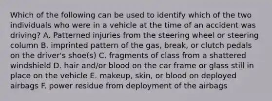 Which of the following can be used to identify which of the two individuals who were in a vehicle at the time of an accident was driving? A. Patterned injuries from the steering wheel or steering column B. imprinted pattern of the gas, break, or clutch pedals on the driver's shoe(s) C. fragments of class from a shattered windshield D. hair and/or blood on the car frame or glass still in place on the vehicle E. makeup, skin, or blood on deployed airbags F. power residue from deployment of the airbags