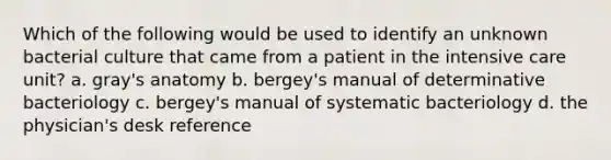 Which of the following would be used to identify an unknown bacterial culture that came from a patient in the intensive care unit? a. gray's anatomy b. bergey's manual of determinative bacteriology c. bergey's manual of systematic bacteriology d. the physician's desk reference