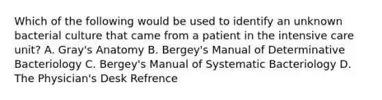 Which of the following would be used to identify an unknown bacterial culture that came from a patient in the intensive care unit? A. Gray's Anatomy B. Bergey's Manual of Determinative Bacteriology C. Bergey's Manual of Systematic Bacteriology D. The Physician's Desk Refrence