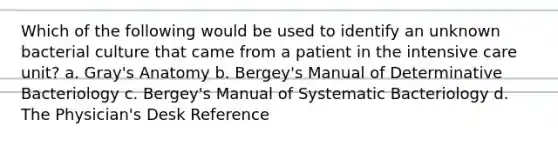 Which of the following would be used to identify an unknown bacterial culture that came from a patient in the intensive care unit? a. Gray's Anatomy b. Bergey's Manual of Determinative Bacteriology c. Bergey's Manual of Systematic Bacteriology d. The Physician's Desk Reference