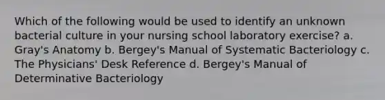 Which of the following would be used to identify an unknown bacterial culture in your nursing school laboratory exercise? a. Gray's Anatomy b. Bergey's Manual of Systematic Bacteriology c. The Physicians' Desk Reference d. Bergey's Manual of Determinative Bacteriology