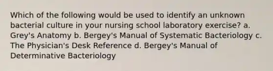 Which of the following would be used to identify an unknown bacterial culture in your nursing school laboratory exercise? a. Grey's Anatomy b. Bergey's Manual of Systematic Bacteriology c. The Physician's Desk Reference d. Bergey's Manual of Determinative Bacteriology