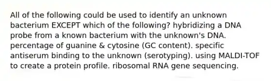 All of the following could be used to identify an unknown bacterium EXCEPT which of the following? hybridizing a DNA probe from a known bacterium with the unknown's DNA. percentage of guanine & cytosine (GC content). specific antiserum binding to the unknown (serotyping). using MALDI-TOF to create a protein profile. ribosomal RNA gene sequencing.