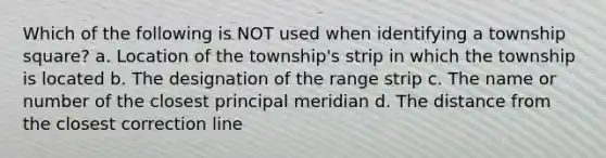 Which of the following is NOT used when identifying a township square? a. Location of the township's strip in which the township is located b. The designation of the range strip c. The name or number of the closest principal meridian d. The distance from the closest correction line