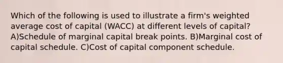 Which of the following is used to illustrate a firm's weighted average cost of capital (WACC) at different levels of capital? A)Schedule of marginal capital break points. B)Marginal cost of capital schedule. C)Cost of capital component schedule.