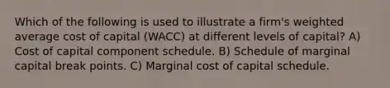 Which of the following is used to illustrate a firm's <a href='https://www.questionai.com/knowledge/koL1NUNNcJ-weighted-average' class='anchor-knowledge'>weighted average</a> cost of capital (WACC) at different levels of capital? A) Cost of capital component schedule. B) Schedule of marginal capital break points. C) Marginal cost of capital schedule.