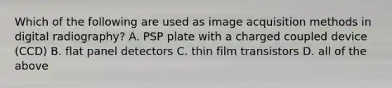 Which of the following are used as image acquisition methods in digital radiography? A. PSP plate with a charged coupled device (CCD) B. flat panel detectors C. thin film transistors D. all of the above