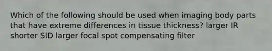 Which of the following should be used when imaging body parts that have extreme differences in tissue thickness? larger IR shorter SID larger focal spot compensating filter