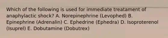 Which of the following is used for immediate treatament of anaphylactic shock? A. Norepinephrine (Levophed) B. Epinephrine (Adrenalin) C. Ephedrine (Ephedra) D. Isoproterenol (Isuprel) E. Dobutamine (Dobutrex)