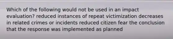 Which of the following would not be used in an impact evaluation? reduced instances of repeat victimization decreases in related crimes or incidents reduced citizen fear the conclusion that the response was implemented as planned