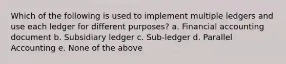 Which of the following is used to implement multiple ledgers and use each ledger for different purposes? a. Financial accounting document b. Subsidiary ledger c. Sub-ledger d. Parallel Accounting e. None of the above