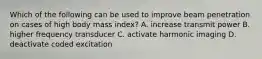 Which of the following can be used to improve beam penetration on cases of high body mass index? A. increase transmit power B. higher frequency transducer C. activate harmonic imaging D. deactivate coded excitation