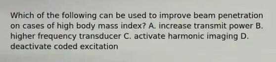 Which of the following can be used to improve beam penetration on cases of high body mass index? A. increase transmit power B. higher frequency transducer C. activate harmonic imaging D. deactivate coded excitation