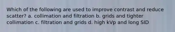 Which of the following are used to improve contrast and reduce scatter? a. collimation and filtration b. grids and tighter collimation c. filtration and grids d. high kVp and long SID