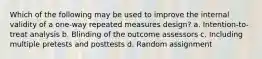 Which of the following may be used to improve the internal validity of a one-way repeated measures design? a. Intention-to-treat analysis b. Blinding of the outcome assessors c. Including multiple pretests and posttests d. Random assignment