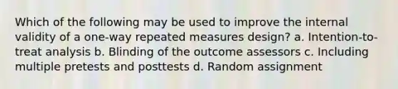 Which of the following may be used to improve the internal validity of a one-way repeated measures design? a. Intention-to-treat analysis b. Blinding of the outcome assessors c. Including multiple pretests and posttests d. Random assignment