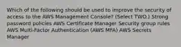 Which of the following should be used to improve the security of access to the AWS Management Console? (Select TWO.) Strong password policies AWS Certiﬁcate Manager Security group rules AWS Multi-Factor Authentication (AWS MFA) AWS Secrets Manager