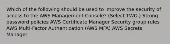 Which of the following should be used to improve the security of access to the AWS Management Console? (Select TWO.) Strong password policies AWS Certiﬁcate Manager Security group rules AWS Multi-Factor Authentication (AWS MFA) AWS Secrets Manager