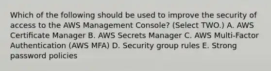 Which of the following should be used to improve the security of access to the AWS Management Console? (Select TWO.) A. AWS Certiﬁcate Manager B. AWS Secrets Manager C. AWS Multi-Factor Authentication (AWS MFA) D. Security group rules E. Strong password policies